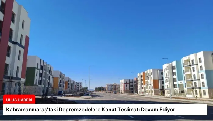 Kahramanmaraş’taki Depremzedelere Konut Teslimatı Devam Ediyor