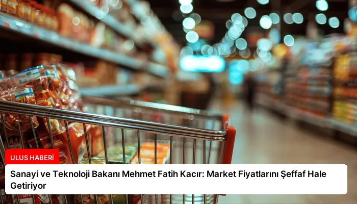 Sanayi ve Teknoloji Bakanı Mehmet Fatih Kacır: Market Fiyatlarını Şeffaf Hale Getiriyor