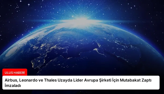 Airbus, Leonardo ve Thales Uzayda Lider Avrupa Şirketi İçin Mutabakat Zaptı İmzaladı