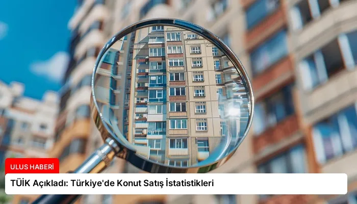 TÜİK Açıkladı: Türkiye’de Konut Satış İstatistikleri