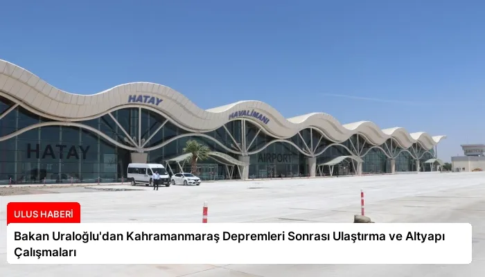 Bakan Uraloğlu’dan Kahramanmaraş Depremleri Sonrası Ulaştırma ve Altyapı Çalışmaları