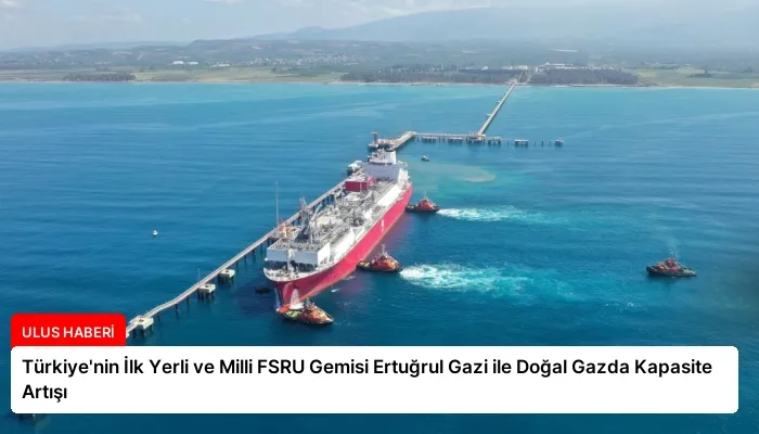 Türkiye’nin İlk Yerli ve Milli FSRU Gemisi Ertuğrul Gazi ile Doğal Gazda Kapasite Artışı