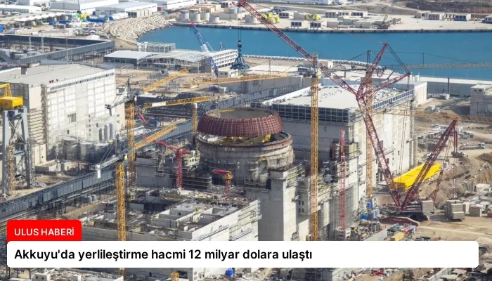 Akkuyu’da yerlileştirme hacmi 12 milyar dolara ulaştı