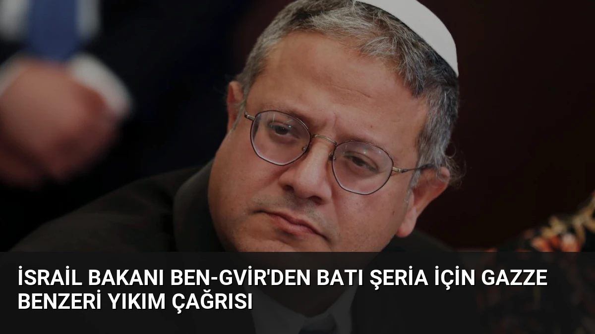 İsrail Bakanı Ben-Gvir’den Batı Şeria İçin Gazze Benzeri Yıkım Çağrısı
