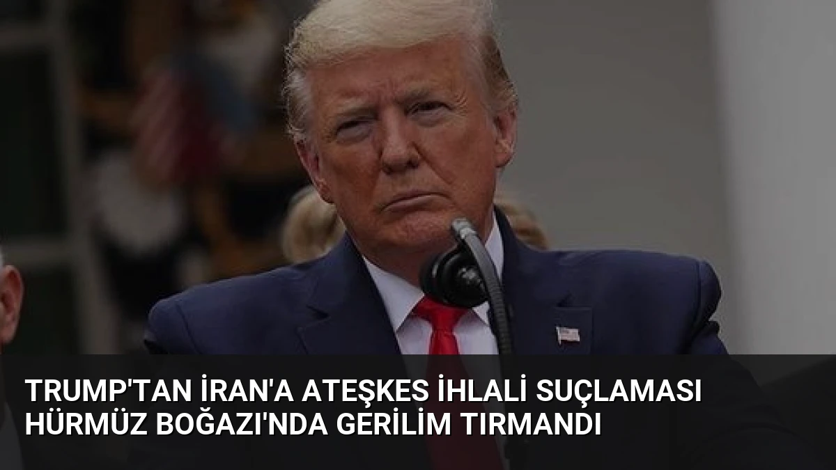 Trump’tan İran’a Ateşkes İhlali Suçlaması Hürmüz Boğazı’nda Gerilim Tırmandı