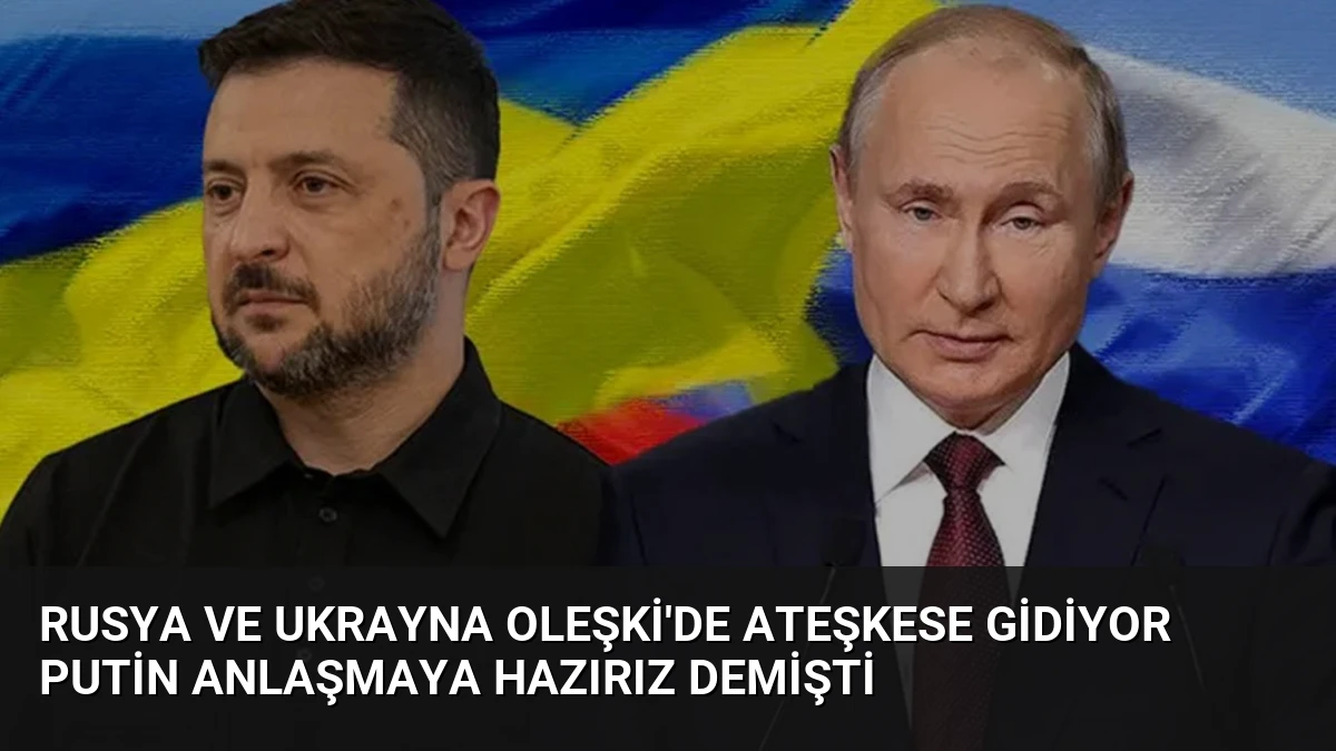 Rusya ve Ukrayna Oleşki’de ateşkese gidiyor Putin anlaşmaya hazırız demişti
